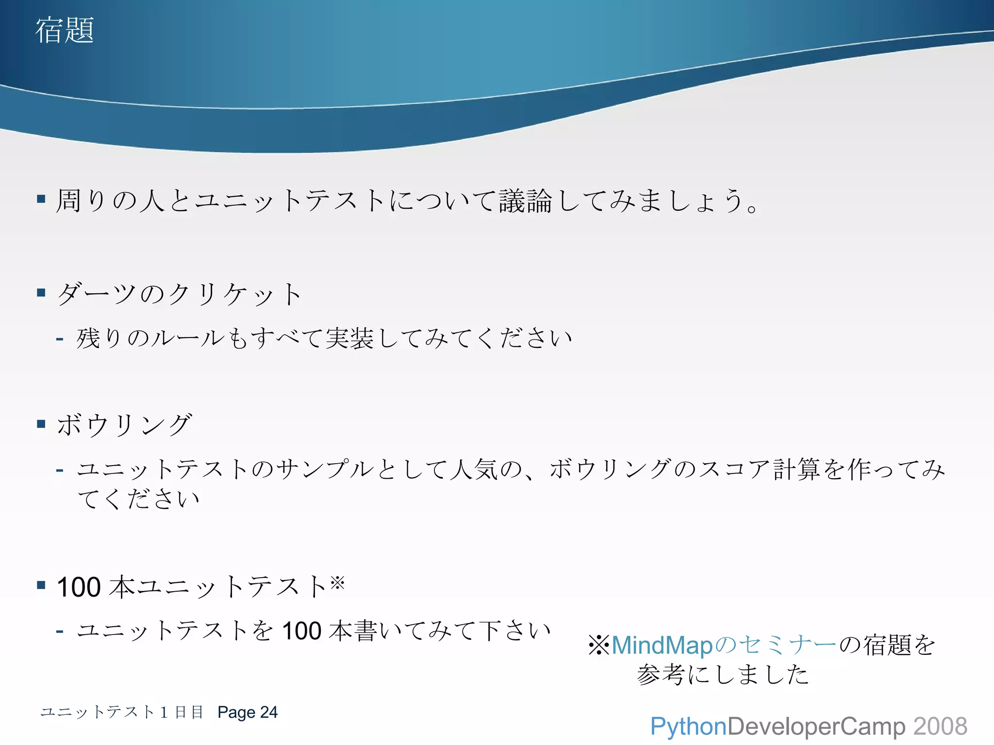 宿題 周りの人とユニットテストについて議論してみましょう。 ダーツのクリケット 残りのルールもすべて実装してみてください ボウリング ユニットテストのサンプルとして人気の、ボウリングのスコア計算を作ってみてください 100 本ユニットテスト ※ ユニットテストを 100 本書いてみて下さい ※ MindMap のセミナー の宿題を 　　参考にしました ユニットテスト１日目  Page  