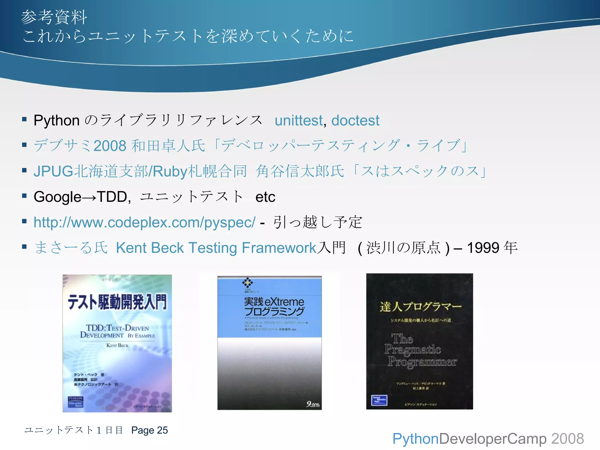 参考資料 これからユニットテストを深めていくために Python のライブラリリファレンス  unittest ,  doctest デブサミ 2008  和田卓人氏「デベロッパーテスティング・ライブ」 JPUG 北海道支部 /Ruby 札幌合同 角谷信太郎氏「スはスペックのス」 Google->TDD,  ユニットテスト  etc http://www.codeplex.com/pyspec/  -  引っ越し予定 まさ ー る 氏  Kent Beck Testing Framework 入門   ( 渋川の原点 ) – 1999 年 ユニットテスト１日目  Page  