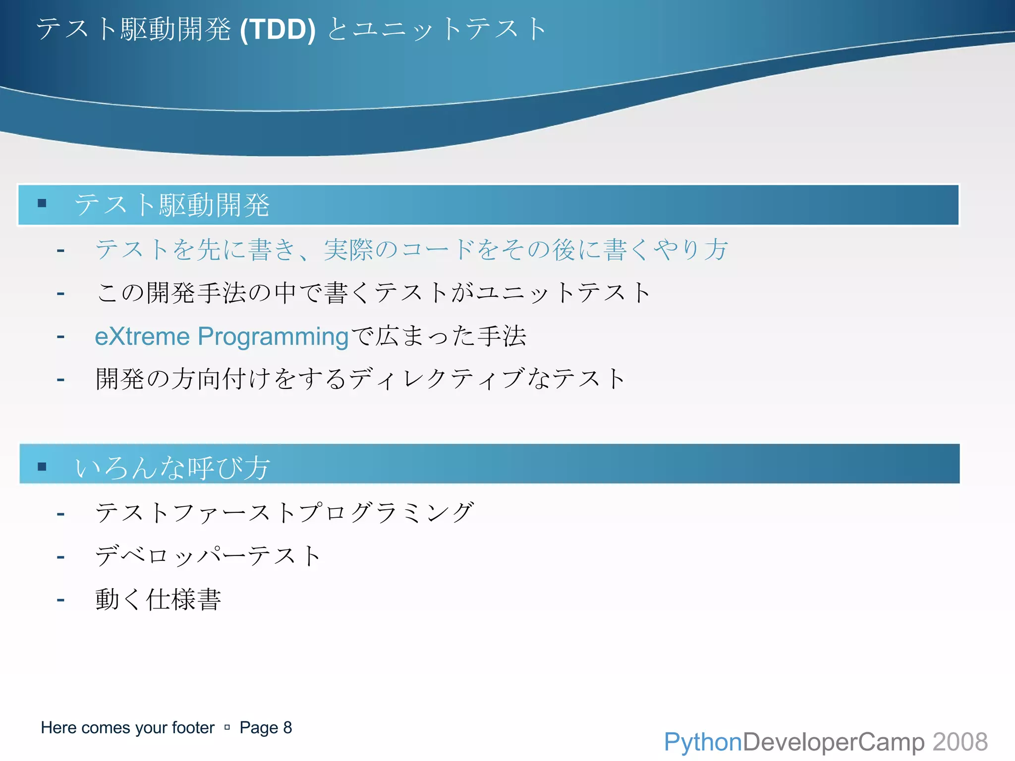 テスト駆動開発 (TDD) とユニットテスト テスト駆動開発 テストを先に書き、実際のコードをその後に書くやり方 この開発手法の中で書くテストがユニットテスト eXtreme Programming で広まった手法 開発の方向付けをするディレクティブなテスト いろんな呼び方 テストファーストプログラミング デベロッパーテスト 動く仕様書 Here comes your footer     Page  