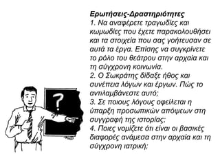 Ερωτήσεις-Δραστηριότητες
1. Να αναφέρετε τραγωδίες και
κωμωδίες που έχετε παρακολουθήσει
και τα στοιχεία που σας γοήτευσαν σε
αυτά τα έργα. Επίσης να συγκρίνετε το
ρόλο του θεάτρου στην αρχαία και τη
σύγχρονη κοινωνία.
2. Ο Σωκράτης δίδαξε ήθος και συνέπεια
λόγων και έργων. Πώς το
αντιλαμβάνεστε αυτό;
3. Σε ποιους λόγους οφείλεται η ύπαρξη
προσωπικών απόψεων στη συγγραφή
της ιστορίας;
4. Ποιες νομίζετε ότι είναι οι βασικές
διαφορές ανάμεσα στην αρχαία και τη
σύγχρονη ιατρική;
 