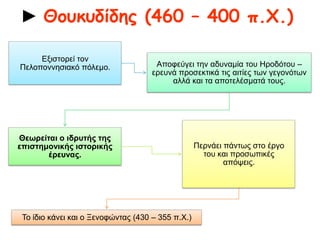 ► Θουκυδίδης (460 – 400 π.Χ.)
Αποφεύγει την αδυναμία του Ηροδότου –
ερευνά προσεκτικά τις αιτίες των
γεγονότων αλλά και τα αποτελέσματά
τους.
Θεωρείται ο
ιδρυτής της
επιστημονικής
ιστορικής έρευνας.
Περνάει πάντως στο
έργο του και
προσωπικές απόψεις.
Εξιστορεί τον
Πελοποννησιακό
πόλεμο.
Το ίδιο κάνει και ο
Ξενοφώντας (430 –
355 π.Χ.)
 