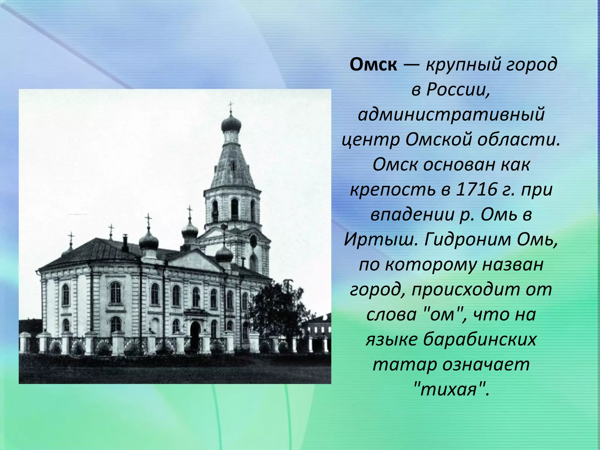 Омск — крупный город
        в России,
  административный
центр Омской области.
    Омск основан как
 крепость в 1716 г. при
   впадении р. Омь в
Иртыш. Гидроним Омь,
  по которому назван
 город, происходит от
   слова "ом", что на
   языке барабинских
    татар означает
        "тихая".
 