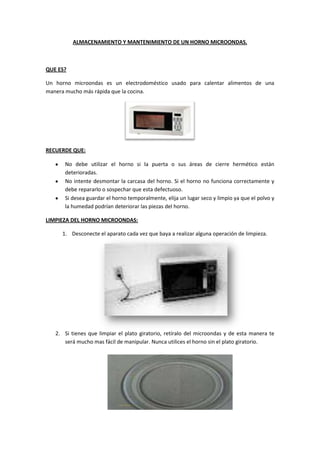 ALMACENAMIENTO Y MANTENIMIENTO DE UN HORNO MICROONDAS.



QUE ES?

Un horno microondas es un electrodoméstico usado para calentar alimentos de una
manera mucho más rápida que la cocina.




RECUERDE QUE:

      No debe utilizar el horno si la puerta o sus áreas de cierre hermético están
      deterioradas.
      No intente desmontar la carcasa del horno. Si el horno no funciona correctamente y
      debe repararlo o sospechar que esta defectuoso.
      Si desea guardar el horno temporalmente, elija un lugar seco y limpio ya que el polvo y
      la humedad podrían deteriorar las piezas del horno.

LIMPIEZA DEL HORNO MICROONDAS:

     1. Desconecte el aparato cada vez que baya a realizar alguna operación de limpieza.




   2. Si tienes que limpiar el plato giratorio, retíralo del microondas y de esta manera te
      será mucho mas fácil de manipular. Nunca utilices el horno sin el plato giratorio.
 