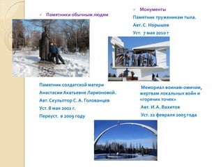    Монументы
   Памятники обычным людям
                                  Памятник труженикам тыла.
                                  Авт. С. Норышев
                                  Уст. 7 мая 2010 г




Памятник солдатской матери
                                      Мемориал воинам-омичам,
Анастасии Акатьевне Ларионовой.       жертвам локальных войн и
Авт. Скульптор С. А. Голованцев       «горячих точек»
Уст. 8 мая 2002 г.                    Авт. И.А. Вахитов
Переуст. в 2009 году                  Уст. 22 февраля 2005 года
 