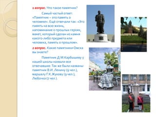 1 вопрос. Что такое памятник?
      Самый частый ответ:
«Памятник – это память о
человеке». Ещё отвечали так: «Это
память на всю жизнь,
напоминание о прошлых героях,
макет, который сделан из камня
какого-либо предмета или
человека, память о прошлом».
2 вопрос. Какие памятники Омска
вы знаете?
      Памятник Д.М.Карбышеву у
нашей школы назвали все
отвечавшие. Так же были названы:
памятник В.И. Ленину (9 чел.),
маршалу Г.К.Жукову (9 чел.),
Любочка (7 чел.).
 