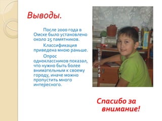 Выводы.
      После 2000 года в
 Омске было установлено
 около 25 памятников.
      Классификация
 приведена мною раньше.
      Опрос
 одноклассников показал,
 что нужно быть более
 внимательным к своему
 городу, иначе можно
 пропустить много
 интересного.


                           Спасибо за
                            внимание!
 