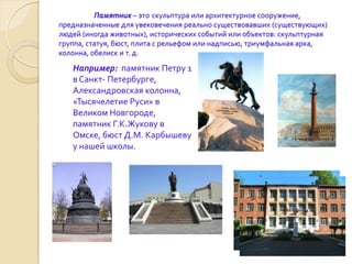 Памятник – это скульптура или архитектурное сооружение,
предназначенные для увековечения реально существовавших (существующих)
людей (иногда животных), исторических событий или объектов: скульптурная
группа, статуя, бюст, плита с рельефом или надписью, триумфальная арка,
колонна, обелиск и т. д.

   Например: памятник Петру 1
   в Санкт- Петербурге,
   Александровская колонна,
   «Тысячелетие Руси» в
   Великом Новгороде,
   памятник Г.К.Жукову в
   Омске, бюст Д.М. Карбышеву
   у нашей школы.
 