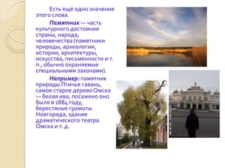 Есть ещё одно значение
этого слова.
      Памятник — часть
культурного достояния
страны, народа,
человечества (памятники
природы, археологии,
истории, архитектуры,
искусства, письменности и т.
п., обычно охраняемые
специальными законами).
      Например: памятник
природы Птичья гавань,
самое старое дерево Омска
— белая ива, посажено оно
было в 1884 году,
берестяные грамоты
Новгорода, здание
драматического театра
Омска и т. д.
 