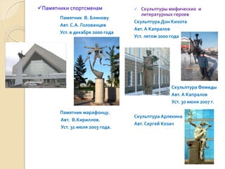 Памятники спортсменам              Скульптуры мифических и
                                     литературных героев
       Памятник В. Блинову
                                  Скульптура Дон Кихота
       Авт. С.А. Голованцев
                                  Авт. А Капралов
       Уст. в декабре 2000 года
                                  Уст. летом 2000 года




                                                Скульптура Фемиды
                                                Авт. А Капралов
                                                Уст. 30 июня 2007 г.

       Памятник марафонцу.
                                  Скульптура Арлекина
       Авт. В.Кириллов.
                                  Авт. Сергей Козач
       Уст. 31 июля 2003 года.
 