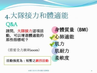 4.大隊接力和體適能

請問，大隊接力這項活             身體質量（BMI）
動，可以增進體適能的             心肺適能
那些指標呢？
                       肌力
（需要全力衝刺100m）           肌耐力
活動強度為：短暫之劇烈活動
                       柔軟度

       ©國立成功大學高瞻計畫團隊               11
 