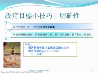 設定目標小技巧：明確性
                   量化的概念（在一定的時間內完成某事）


                   明確而困難的目標，將會比簡單目標、無目標或模糊目標有較好工作表現



                                     舉例：
                                     • 每天累積中度以上強度活動30分鐘
                                     • 每天多消耗500大卡卡路里
                                     • 一日一萬步




                                            ©國立成功大學高瞻計畫團隊           16
(Locke et al., 1981; Komaki, Barwick, & Scott ,1978; Becker 1978)
 