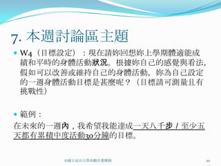 7. 本週討論區主題
 W4（目標設定）：現在請妳回想妳上學期體適能成
 績和平時的身體活動狀況。根據妳自己的感覺與看法，
 假如可以改善或維持自己的身體活動，妳為自己設定
 的一週身體活動目標是甚麼呢？（目標請可測量且有
 挑戰性）

 範例：
在未來的一週內，我希望我能達成一天八千步／至少五
天都有累積中度活動30分鐘的目標。

        ©國立成功大學高瞻計畫團隊       20
 