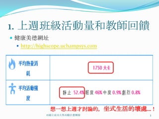 1. 上週班級活動量和教師回饋
 健康美德網址
   http://highscope.uchampsys.com




               想一想上週才討論的，坐式生活的壞處…！
              ©國立成功大學高瞻計畫團隊          3
 