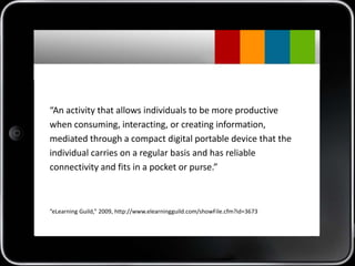 “An activity that allows individuals to be more productive
when consuming, interacting, or creating information,
mediated through a compact digital portable device that the
individual carries on a regular basis and has reliable
connectivity and fits in a pocket or purse.”



“eLearning Guild,” 2009, http://www.elearningguild.com/showFile.cfm?id=3673
 