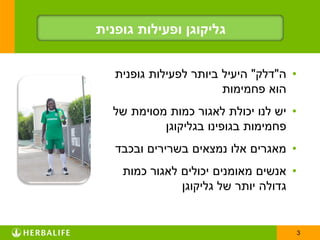 ‫גליקוגן ופעילות גופנית‬


   ‫• ה"דלק" היעיל ביותר לפעילות גופנית‬
                        ‫הוא פחמימות‬
  ‫• יש לנו יכולת לאגור כמות מסוימת של‬
           ‫פחמימות בגופינו בגליקוגן‬
   ‫• מאגרים אלו נמצאים בשרירים ובכבד‬
    ‫• אנשים מאומנים יכולים לאגור כמות‬
               ‫גדולה יותר של גליקוגן‬


                                         ‫3‬
 