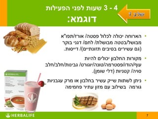 ‫4 - 3 שעות לפני הפעילות‬
         ‫דוגמא:‬
       ‫• הארוחה יכולה לכלול פסטה/ אורז/תפו"א‬
       ‫מבושל/בטטה מבושלת/ לחם/ דגני בוקר‬
        ‫(גם עשירים בסיבים תזונתיים)/ דייסות.‬
                 ‫• מקורות החלבון יכולים להיות‬
‫עוף/הודו/פסטרמה/טונה/יוגורט/ גבינות/חלב/חלב‬
                      ‫סויה/ קטניות (דלי שומן).‬
‫• ניתן לשתות שייק עשיר בחלבון או מרק עגבניות‬
        ‫גורמה בשילוב עם מזון עתיר פחמימה‬




                                                 ‫7‬
 