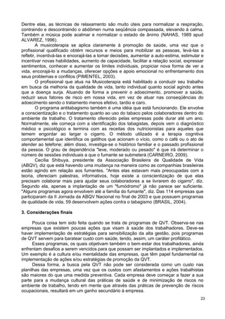 Dentre elas, as técnicas de relaxamento são muito úteis para normalizar a respiração,
contraindo e descontraindo o abdômen numa seqüência compassada, elevando à calma.
Também a música pode acalmar e normalizar o estado de ânimo (NAHAS, 1989 apud
ALVAREZ, 1996).
         A musicoterapia se aplica claramente à promoção de saúde, uma vez que o
profissional qualificado obtém recursos e meios para mobilizar as pessoas, levá-las a
refletir, incentivá-las e encorajá-las a tomar decisões, aumentar a auto-estima, estimular e
incentivar novas habilidades, aumento de capacidade, facilitar a relação social, expressar
sentimentos, conhecer e aumentar os limites individuais, propiciar nova forma de ver a
vida, encorajá-lo a mudanças, oferecer opções e apoio emocional no enfrentamento dos
seus problemas e conflitos (PIMENTEL, 2003).
         O profissional que atua na Musicoterapia está habilitado a conduzir seu trabalho
em busca da melhoria da qualidade de vida, tanto individual quanto social agindo antes
que a doença surja. Atuando de forma a prevenir o adoecimento, promover a saúde,
reduzir seus fatores de risco em nossa vida, em vez de atuar nas conseqüências do
adoecimento sendo o tratamento menos efetivo, tardio e caro.
         O programa antitabagismo também é uma idéia que está funcionando. Ele envolve
a conscientização e o tratamento quanto ao uso do tabaco pelos colaboradores dentro do
ambiente de trabalho. O tratamento oferecido pelas empresas pode durar até um ano.
Normalmente, ele começa com a identificação dos tabagistas, depois vem o diagnóstico
médico e psicológico e termina com as receitas dos nutricionistas para aqueles que
temem engordar ao largar o cigarro. O método utilizado é a terapia cognitiva
comportamental que identifica os gatilhos que acionam o vício, como o café ou o ato de
atender ao telefone; além disso, investiga-se o histórico familiar e o passado profissional
da pessoa. O grau de dependência "leve, moderado ou pesado" é que irá determinar o
número de sessões individuais a que o fumante se submeterá (CARNEIRO, 2009).
         Cecília Shibuya, presidente da Associação Brasileira de Qualidade de Vida
(ABQV), diz que está havendo uma mudança na maneira como as companhias brasileiras
estão agindo em relação aos fumantes. "Antes elas estavam mais preocupadas com a
teoria, ofereciam palestras, informativos, hoje existe a conscientização de que elas
precisam colaborar mais para ajudar seus colaboradores a se livrarem do cigarro", diz.
Segundo ela, apenas a implantação de um "fumódromo" já não parece ser suficiente.
"Alguns programas agora envolvem até a família do fumante", diz. Das 114 empresas que
participaram da II Jornada da ABQV Nacional no final de 2003 e que possuem programas
de qualidade de vida, 59 desenvolvem ações contra o tabagismo (BRASIL, 2004).

3. Considerações finais

      Pouca coisa tem sido feita quando se trata de programas de QVT. Observa-se nas
empresas que existem poucas ações que visam à saúde dos trabalhadores. Deve-se
haver implementação de estratégias para sensibilização da alta gestão, pois programas
de QVT servem para baratear custo com saúde, tendo, assim, um caráter profilático.
      Esses programas, os quais objetivam também o bem-estar dos trabalhadores, ainda
enfrentam desafios a serem vencidos para que possam ser implantados e implementados.
Um exemplo é a cultura e/ou mentalidade das empresas, que têm papel fundamental na
implementação de ações e/ou estratégias de promoção da QVT.
      Dessa forma, a busca pela QVT não pode ser considerada como um custo nas
planilhas das empresas, uma vez que os custos com afastamentos e ações trabalhistas
são maiores do que uma medida preventiva. Cada empresa deve começar a fazer a sua
parte para a mudança cultural das práticas de saúde e de minimização de riscos no
ambiente de trabalho, tendo em mente que através das práticas de prevenção de riscos
ocupacionais, resultará em um ganho secundário à empresa.
                                                                                          23
 