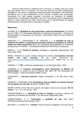 Deve-se então diminuir a distância entre o discurso e a prática, para que a QVT
não seja apenas mais um modismo, mas que faça parte de um plano organizacional
estratégico e não venha a desaparecer diante da primeira dificuldade a ser enfrentada.
Acredita-se que um real investimento na QVT tornará o trabalho mais humanizado,
favorecendo um clima laboral saudável, diminuição de acidentes de trabalho,
absenteísmos e reclamações trabalhistas. Pois, se é na empresa onde os trabalhadores
passam a maior parte de suas vidas, natural seria que as transformassem em lugares
mais aprazíveis e saudáveis para a execução do trabalho.


Referências

ALVAREZ, B. R. Qualidade de vida relacionada à saúde de trabalhadores: Um estudo
de caso. 1996. 117 f. Dissertação (Mestrado em engenharia de produção) – Programa de
Pós-graduação em Engenharia de Produção, Universidade Federal de Santa Catarina,
Florianópolis.

ANGELUCI, F. L.; COPACHESKI, F. M.; CIESLACK, J. L. A qualidade de vida no
ambiente de trabalho e a aplicação dos princípios relativos ao programa de controle
médico de saúde ocupacional. 2005. 58 f. Monografia (Especialização em Engenharia
de Segurança no Trabalho) – Universidade Estadual de Ponta Grossa, Guarapuava.

ARAUJO, L. C. G. Gestão de pessoas: estratégias e integração organizacional. São
Paulo: Atlas, 2006.

BRASIL. Ministério da saúde. Instituto Nacional de Câncer. Funcionários fumantes
custam      caro     para      empresas.     09     fev.   2004.   Disponível em:
<http://www.inca.gov.br/tabagismo/atualidades/ver.asp?id=210>. Acesso em: 01 jan.
2011.

CAMPOS, V. F. TQC: controle da qualidade total. 2. ed. São Paulo: Bloch, 1992.

CARNEIRO, K. A. Programa anti-tabagismo como instrumento na Melhora da
produtividade: um estudo de caso da empresa Alfa. 2009. 49f. TCC (Graduação em
Administração) – Centro Universitário UNIRG, Gurupi.

CHIAVENATO, I. Recursos Humanos. Edição compactada. 3. ed. São Paulo: Atlas,
2002.

GOEDERT, F.; MACHADO, M. M. Qualidade de vida no trabalho na empresa Plasvale
ind. de plástico do vale Ltda. Blumenau: UNIBES, 2007.

GRUPO CATHO. Como lidar com o abuso de drogas e álcool nas empresas. Rh em
síntese, v. 2, n. 14, p. 36, jan./fev. 1997.

LIMONGI-FRANÇA, A. C. Qualidade de Vida no Trabalho: conceitos e práticas nas
empresas da sociedade pós-industrial. 2. ed. São Paulo: Editora Atlas, 2004.

LIMONGI-FRANÇA, A. C. Treinamento             e   qualidade   de   vida.   São   Paulo:
USP/Departamento de Administração, 2005.

MALASCH, C.; LEITER, M. P. Trabalho: fonte de prazer ou desgaste? Guia para vencer
                                                                                     24
 