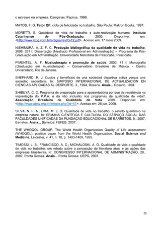 o estresse na empresa. Campinas: Papirus, 1999.

MATOS, F. G. Fator QF: ciclo de felicidade no trabalho. São Paulo: Makron Books, 1997.

MORETTI, S. Qualidade de vida no trabalho x auto-realização humana. Instituto
Catarinense        de         Pós-Graduação.          2005.       Disponível em:
<http://www.icpg.com.br/artigos/rev03-12.pdf>. Acesso em: 17 maio 2009.

NISHIMURA, A. Z. F. C. Produção bibliográfica da qualidade de vida no trabalho.
2008. 281 f. Dissertação (Mestrado Profissional em Administração) – Programa de Pós-
Graduação em Administração. Universidade Metodista de Piracicaba, Piracicaba.

PIMENTEL, A. F. Musicoterapia e promoção de saúde. 2003. 41 f. Monografia
(Graduação em musicoterapia) – Conservatório Brasileiro de Música - Centro
Universitário, Rio de Janeiro.

SHEPHARD, R. J. Custos y beneficios de una sociedad deportiva activa versus una
sociedad sedentaria. In: SIMPOSIO INTERNACIONAL DE ACTUALIZACIÓN EN
CIENCIAS APLICADAS AL DESPORTE, 3., 1994, Rosario. Anais... Rosario, 1994.

SHIBUYA, C. C. Programa de preparação para a aposentadoria por que da resistência na
implantação do P.P.A. e da não inclusão nos programas de qualidade de vida?.
Associação Brasileira de Qualidade de Vida. 2008. Disponível em:
<http://www.abqv.org.br/artigos.php?id=47>. Acesso em: 26 jun. 2008.

SILVA, N. F. A.; LIMA, M. J. O. Qualidade de vida no trabalho: o estudo qualitativo na
empresa natura. In: SEMANA CIENTÍFICA E CULTURAL DO SERVIÇO SOCIAL DAS
FACULDADES UNIFICADAS DA FUNDAÇÃO EDUCACIONAL DE BARRETOS, 5., 2007,
Barretos. Anais... Barretos: FUFEB, 2007.

THE WHOQOL GROUP. The World Health Organization Quality of Life assessment
(WHOQOL): position paper from the World Health Organization. Social Science and
Medicine, Leicester, v. 41, n. 10, p. 1403-1409, 1995.

TIMOSSI, L. S.; FRANCISCO, A. C.; MICHALOSKI, A. O. Qualidade de vida e qualidade
de vida no trabalho: um retrato sobre a percepção da literatura atual e as ações das
empresas brasileiras. In: CONGRESSO INTERNACIONAL DE ADMINISTRAÇÃO, 20.,
2007, Ponta Grossa. Anais... Ponta Grossa: UEPG, 2007.




                                                                                     25
 