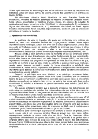 Scielo, após consulta às terminologias em saúde utilizadas na base de descritores da
Biblioteca Virtual em Saúde (BVS), da Bireme, através dos Descritores em Ciências da
Saúde (DECS).
        Os descritores utilizados foram: Qualidade de vida, Trabalho, Saúde do
trabalhador, Ambiente de trabalho, satisfação no trabalho. Os materiais utilizados foram:
livros, artigos, dissertações e trabalhos oriundos destes. Os critérios de inclusão: 1)
publicados na íntegra, no período entre 1995-2008, no idioma português; 2) contivessem
alguns dos descritores selecionados; e 3) estivessem disponíveis no Brasil. Alguns
trabalhos internacionais foram incluídos, especificamente, tendo em vista os critérios de
pioneirismo e impacto na literatura.

2. Apresentação do conteúdo

        A qualidade de vida no trabalho não pode ser confundida com políticas de
benefícios, nem com atividades festivas de congraçamento, embora essas sejam
importantes como estratégias. A QVT tem a ver com a cultura organizacional. Cultura esta
que pode ser traduzida como: os valores, a filosofia da empresa, sua missão, o clima
participativo, o gosto por pertencer a elas e as perspectivas concretas de
desenvolvimento pessoal que criam a identificação empresa-trabalhador (MATOS, 1997).
        Nesse sentido, a QVT somente ocorre no momento em que as empresas tomam
consciência que os seus trabalhadores são partes fundamentais de sua organização.
Assim, eles devem ser vistos como um todo. Segundo Campos (1992), um dos mais
importantes conceitos dos programas de qualidade de vida está na premissa de que,
somente se melhora o que se pode medir e, portanto, é preciso medir para melhorar,
sendo, assim, torna-se necessário avaliar de forma sistemática a satisfação dos
trabalhadores e, nesse sentido, o processo que permeia a subjetividade são de grande
importância para detectar a percepção dos trabalhadores sobre os fatores intervenientes
na qualidade de vida do trabalho.
        Segundo a psicóloga americana Maslach e o psicólogo canadense Leiter,
atualmente, os trabalhadores passam muito mais horas convivendo em um ambiente
laboral do que convivem com seus familiares. Com isso os desgastes físicos e emocionais
alastram-se nos locais de trabalho. Isso ocorre, na maioria das vezes, pelo desencontro
da natureza do trabalho e a natureza da pessoa que realiza esse trabalho (MASLACH;
LEITER, 1999).
        Os autores enfatizam também que o desgaste emocional nos trabalhadores diz
mais sobre as condições de trabalho dos colaboradores do que sobre eles mesmos.
Algumas das maiores fontes do desgaste são: excesso de trabalho; falta de controle; falta
de recompensa; falta de união; falta de eqüidade e conflito de valores.
        O desgaste, afeta tanto o indivíduo e os seus familiares quanto às empresas, afinal
a diminuição da tolerância ao estresse e redução do apoio em suas vidas pessoais, os
tornam incapacitados em lidar com os problemas do trabalho, diminuindo a capacidade de
produtividade. Acredita-se que uma das soluções para este problema seria que a própria
empresa criasse ações preventivas, além de programas de QVT, pois à medida que o
trabalhador ganha, a empresa também através do ganho secundário.
        Entretanto para se conseguir a aprovação da diretoria e colocar em prática, ações
como essas, não é um processo simples. Deve-se provar que com estas ações,
conseguir-se-á redução de custos mais altos no futuro. Para tal, devem-se utilizar
argumentos fundamentados no ganho secundário, cujo significado é os ganhos que a
empresa obterá pela redução de despesas relacionadas à saúde dos trabalhadores.
Limongi-França (2004) comenta sobre alguns dos vieses apresentados pelos programas
de qualidade de vida, motivos pelos quais, ainda hoje, não são aceitos pela maioria das
empresas.
                                                                                         16
 