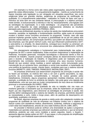 Um exemplo é a forma como são vistos pelas organizações, assumindo de forma
geral três visões diferenciadas: 1) o enquadramento legalista – restrito ao cumprimento de
regras impostas pela legislação ou por obrigação em situações específicas, tais como
exigências feitas por grandes clientes, exigências de programas de certificação de
qualidade; 2) o enquadramento paternalista - realizados no intuito de fazer com que o
indivíduo se sinta bem em seu ambiente laboral. A preocupação e o objetivo principal,
neste sentido, é exclusivamente o indivíduo e não há, necessariamente, uma ligação com
as estratégias da organização; 3) a visão estratégica - os programas são percebidos
como parte integrante da visão estratégica organizacional, atrelados ao resultado
planejado pela organização (LIMONGI-FRANÇA, 2004).
       Cabe aos profissionais atuantes no campo da saúde dos trabalhadores procurarem
maneiras, pautadas na legislação e fundamentação científica, pelas quais as empresas
mudem e aceitem novos conceitos envolvendo os programas. Todavia, caso não seja
possível implantar grandes ações, há sempre a possibilidade de se pôr em prática dois
grandes valores básicos, de comprovação científica, que podem ser desenvolvidos dentro
das empresas, que não geram nenhum custo, mas que influenciam positivamente a QVT:
a auto-estima e a empatia. Ao desenvolvê-los, conseguir-se-á reverter ou amenizar um
quadro clínico de desgaste físico e emocional dos colaboradores (MASLACH; LEITER,
1999).
       Um planejamento estratégico é fundamental para implementação das ações e
programas de QVT a serem implantados. Estes envolvem diagnósticos e implantação de
melhorias, inovações gerenciais, inovações tecnológicas e estruturais dentro e fora do
ambiente de trabalho, visando propiciar condições plenas de desenvolvimento humano
para e durante a realização do trabalho. O diagnóstico pode ser realizado para um
levantamento das condições relacionadas à empresa e/ou seus recursos humanos.
Moretti diz que existem várias medidas a serem aplicadas, como remuneração justa,
manutenção de um ambiente físico, psicológico e social mais saudável, e implantação de
uma política de benefícios sociais, criando assim, condições para que o sistema racional
funcione (MORETTI, 2005; TIMOSSI; FRANCISCO; MICHALOSKI, 2007).
       As empresas americanas que desenvolvem programas de promoção à saúde não
os fazem por bondade, os motivos têm mais a ver com o ganho secundário, ou seja,
aumento da produtividade, competitividade, e redução de custos gerados pelos
trabalhadores. Entretanto, alguns programas apresentam medidas drásticas, como por
exemplo, a proibição do fumo no ambiente de trabalho. Isto pode gerar uma rejeição dos
trabalhadores, uma vez que para se mudar comportamento de risco deve-se inicialmente
promover a conscientização (ALVAREZ, 1996).
       E para que o programa de qualidade de vida no trabalho não vire mais um
modismo gerencial, é necessário que as empresas, antes de implantarem um programa,
façam uso dos diagnósticos, para direcionar as estratégias de promoção à saúde. Isto
permite definir estrategicamente o sistema de trabalho da empresa, permitindo descobrir
as necessidades a curto, médio e longo prazo, além de padrões de desempenho em
quantidade, qualidade e de tempo.
       No Brasil, algumas empresas de grande e médio porte vêm adaptando modelos de
programas de qualidade de vida de empresas nos Estados Unidos com o objetivo de
reduzir custos com assistência médica, absenteísmo, acidentes, melhorar a segurança e
o bem estar dos trabalhadores, através de uma visão holística (SILVA; LIMA, 2007).
       Ao proceder à literatura pode-se verificar uma diversidade de ações e programas
implantados por grandes empresas que obtiveram resultados positivos e, que se tornaram
referência, podendo ser visto como modelos a serem seguidos. Assim, o Quadro 1
apresenta algumas destas ações em QVT. O que segue, é uma proposta de simplificação
e organização, com finalidade essencialmente didática.

                                                                                        17
 