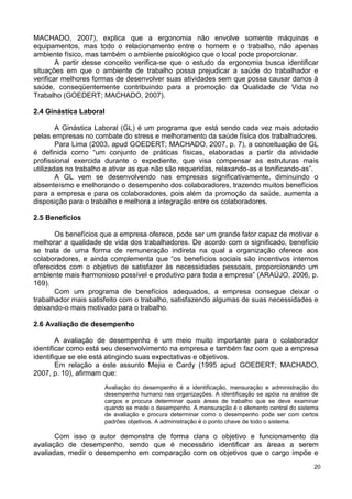 MACHADO, 2007), explica que a ergonomia não envolve somente máquinas e
equipamentos, mas todo o relacionamento entre o homem e o trabalho, não apenas
ambiente físico, mas também o ambiente psicológico que o local pode proporcionar.
        A partir desse conceito verifica-se que o estudo da ergonomia busca identificar
situações em que o ambiente de trabalho possa prejudicar a saúde do trabalhador e
verificar melhores formas de desenvolver suas atividades sem que possa causar danos à
saúde, conseqüentemente contribuindo para a promoção da Qualidade de Vida no
Trabalho (GOEDERT; MACHADO, 2007).

2.4 Ginástica Laboral

        A Ginástica Laboral (GL) é um programa que está sendo cada vez mais adotado
pelas empresas no combate do stress e melhoramento da saúde física dos trabalhadores.
        Para Lima (2003, apud GOEDERT; MACHADO, 2007, p. 7), a conceituação de GL
é definida como “um conjunto de práticas físicas, elaboradas a partir da atividade
profissional exercida durante o expediente, que visa compensar as estruturas mais
utilizadas no trabalho e ativar as que não são requeridas, relaxando-as e tonificando-as”.
        A GL vem se desenvolvendo nas empresas significativamente, diminuindo o
absenteísmo e melhorando o desempenho dos colaboradores, trazendo muitos benefícios
para a empresa e para os colaboradores, pois além da promoção da saúde, aumenta a
disposição para o trabalho e melhora a integração entre os colaboradores.

2.5 Benefícios

       Os benefícios que a empresa oferece, pode ser um grande fator capaz de motivar e
melhorar a qualidade de vida dos trabalhadores. De acordo com o significado, benefício
se trata de uma forma de remuneração indireta na qual a organização oferece aos
colaboradores, e ainda complementa que “os benefícios sociais são incentivos internos
oferecidos com o objetivo de satisfazer às necessidades pessoais, proporcionando um
ambiente mais harmonioso possível e produtivo para toda a empresa” (ARAÚJO, 2006, p.
169).
       Com um programa de benefícios adequados, a empresa consegue deixar o
trabalhador mais satisfeito com o trabalho, satisfazendo algumas de suas necessidades e
deixando-o mais motivado para o trabalho.

2.6 Avaliação de desempenho

        A avaliação de desempenho é um meio muito importante para o colaborador
identificar como está seu desenvolvimento na empresa e também faz com que a empresa
identifique se ele está atingindo suas expectativas e objetivos.
        Em relação a este assunto Mejia e Cardy (1995 apud GOEDERT; MACHADO,
2007, p. 10), afirmam que:
                      Avaliação do desempenho é a identificação, mensuração e administração do
                      desempenho humano nas organizações. A identificação se apóia na análise de
                      cargos e procura determinar quais áreas de trabalho que se deve examinar
                      quando se mede o desempenho. A mensuração é o elemento central do sistema
                      de avaliação e procura determinar como o desempenho pode ser com certos
                      padrões objetivos. A administração é o ponto chave de todo o sistema.

       Com isso o autor demonstra de forma clara o objetivo e funcionamento da
avaliação de desempenho, sendo que é necessário identificar as áreas a serem
avaliadas, medir o desempenho em comparação com os objetivos que o cargo impõe e
                                                                                              20
 