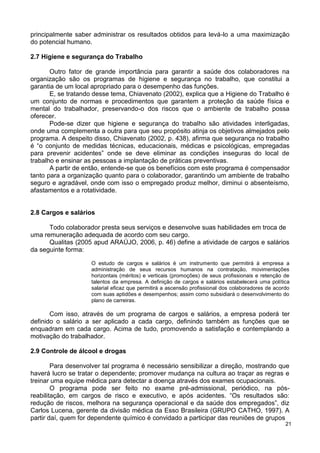 principalmente saber administrar os resultados obtidos para levá-lo a uma maximização
do potencial humano.

2.7 Higiene e segurança do Trabalho

       Outro fator de grande importância para garantir a saúde dos colaboradores na
organização são os programas de higiene e segurança no trabalho, que constitui a
garantia de um local apropriado para o desempenho das funções.
       E, se tratando desse tema, Chiavenato (2002), explica que a Higiene do Trabalho é
um conjunto de normas e procedimentos que garantem a proteção da saúde física e
mental do trabalhador, preservando-o dos riscos que o ambiente de trabalho possa
oferecer.
       Pode-se dizer que higiene e segurança do trabalho são atividades interligadas,
onde uma complementa a outra para que seu propósito atinja os objetivos almejados pelo
programa. A despeito disso, Chiavenato (2002, p. 438), afirma que segurança no trabalho
é “o conjunto de medidas técnicas, educacionais, médicas e psicológicas, empregadas
para prevenir acidentes” onde se deve eliminar as condições inseguras do local de
trabalho e ensinar as pessoas a implantação de práticas preventivas.
       A partir de então, entende-se que os benefícios com este programa é compensador
tanto para a organização quanto para o colaborador, garantindo um ambiente de trabalho
seguro e agradável, onde com isso o empregado produz melhor, diminui o absenteísmo,
afastamentos e a rotatividade.


2.8 Cargos e salários

      Todo colaborador presta seus serviços e desenvolve suas habilidades em troca de
uma remuneração adequada de acordo com seu cargo.
      Qualitas (2005 apud ARAÚJO, 2006, p. 46) define a atividade de cargos e salários
da seguinte forma:

                    O estudo de cargos e salários é um instrumento que permitirá à empresa a
                    administração de seus recursos humanos na contratação, movimentações
                    horizontais (méritos) e verticais (promoções) de seus profissionais e retenção de
                    talentos da empresa. A definição de cargos e salários estabelecerá uma política
                    salarial eficaz que permitirá a ascensão profissional dos colaboradores de acordo
                    com suas aptidões e desempenhos; assim como subsidiará o desenvolvimento do
                    plano de carreiras.

       Com isso, através de um programa de cargos e salários, a empresa poderá ter
definido o salário a ser aplicado a cada cargo, definindo também as funções que se
enquadram em cada cargo. Acima de tudo, promovendo a satisfação e contemplando a
motivação do trabalhador.

2.9 Controle de álcool e drogas

        Para desenvolver tal programa é necessário sensibilizar a direção, mostrando que
haverá lucro se tratar o dependente; promover mudança na cultura ao traçar as regras e
treinar uma equipe médica para detectar a doença através dos exames ocupacionais.
        O programa pode ser feito no exame pré-admissional, periódico, na pós-
reabilitação, em cargos de risco e executivo, e após acidentes. “Os resultados são:
redução de riscos, melhora na segurança operacional e da saúde dos empregados”, diz
Carlos Lucena, gerente da divisão médica da Esso Brasileira (GRUPO CATHO, 1997). A
partir daí, quem for dependente químico é convidado a participar das reuniões de grupos
                                                                                                   21
 