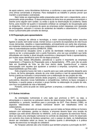 de apoio externo, como Alcoólatras Anônimos, e conforme o caso pode ser internado em
uma clínica conveniada à empresa. Para readaptá-lo ao trabalho é preciso provar que
mantém a serenidade e sobriedade.
       Nem todas as organizações estão preparadas para lidar com o dependente, pois o
preconceito ainda prevalece. O desconhecimento do tema leva as pessoas a encararem o
doente como alguém sem caráter, ou então o ajuda na dissimulação do problema. Desta
forma, para reverter tal quadro é necessário enfatizar as vantagens da recuperação para
os dirigentes. Com um programa de apoio as empresas evitam despesas com reposição
de empregados, reduzem o número de acidentes de trabalho e absenteísmo. É preciso
trocar o preconceito pelo conceito de doença.

2.10 Preparação para aposentadoria

        Os avanços da ciência e tecnologia, a maior conscientização sobre assuntos
ligados à saúde, bem-estar social, mental versus o aumento da expectativa de vida trouxe
novas demandas, desafios e responsabilidades, principalmente por parte das empresas,
em implantar instrumentos que leve seus colaboradores a terem uma melhor qualidade de
vida na maturidade/pós-carreira (SHIBUYA, 2008).
        Observam-se situações como: a perda da identidade institucional; o receio do
retorno ao lar; a preocupação com a parte financeira, uma vez que acreditam que terão
dificuldades em manter a atual situação econômica e despreparo frente à aposentadoria,
por muitas vezes identificá-la como fim da etapa produtiva.
        Em face destas dificuldades, percebe-se o quanto é importante as empresas
implantarem o Programa de Preparação para a Aposentadoria - PPA, pois não se pode
falar em Qualidade de Vida, se não tiver dentro deste "guarda-chuva" a mesma
preocupação com aqueles que ajudaram a construir a empresa, cumprindo, assim, a
responsabilidade que lhes cabe.
        Este programa busca dar todo o suporte para que cada participante desperte para
o futuro, de forma planejada, através de uma visão positiva e real da aposentadoria, de
forma a sentir-se motivado e comprometido com a elaboração de seu projeto de vida.
        É gratificante perceber através deste programa, o quanto o colaborador resgata a
auto-estima, descobre novas habilidades e competências, melhora os laços conjugais e
familiares, o quanto passa a envolver o grupo familiar na elaboração do projeto de vida,
com foco na qualidade de vida e felicidade.
        Portanto, como se pode ver, todos ganham: a empresa, o colaborador, a família e a
sociedade.

2.11 Outras iniciativas

       As orientações nutricionais é uma ação que promove a QVT, ou seja, a
alimentação e o exercício se estiverem dentro de determinados limites, são adequados,
satisfatórios e, portanto, benéficos para a promoção da QVT. Para Alvarez (1996), os
aspectos relacionados ao estado nutricional devem ser trabalhados entre os
colaboradores.
       Por ter sido observado em sua pesquisa, que em todas as faixas etárias os homens
estavam com sobrepeso, gordos ou obesos, a empresa deveria fazer uma revisão do
cardápio que está sendo oferecido no refeitório. Junto ao programa de exercícios físicos,
deve ser dada uma orientação nutricional no controle da obesidade. Como foi observado
um aumento dos níveis de lipídeos sangüíneo, com o passar da idade, os trabalhadores
devem ser orientados sobre os riscos, os cuidados quanto à alimentação e à prática
regular de exercícios na redução do colesterol.
       As Terapias Laborais são uma iniciativa que também propicia a promoção da QVT.
                                                                                       22
 