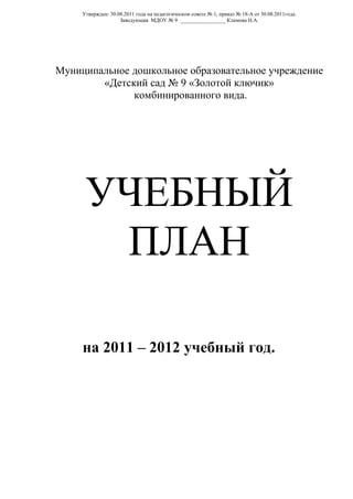 Утвержден: 30.08.2011 года на педагогическом совете № 1, приказ № 18-А от 30.08.2011года.
                    Заведующая МДОУ № 9 _________________ Климова Н.А.




Муниципальное дошкольное образовательное учреждение
        «Детский сад № 9 «Золотой ключик»
              комбинированного вида.




      УЧЕБНЫЙ
       ПЛАН

     на 2011 – 2012 учебный год.
 