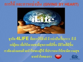 การให้ และการแบ่ งปัน (GIVING BY HEART)




   ธุรกิจ 4LIFE คือการให้ สิ่งดี ดี แบ่ งปันเรื่องราว ดี ดี
      แก่ ผ้ ูคน เพือให้ พวกเขามีสุขภาพทีดขน มีชีวตทีดขน
                    ่                    ่ ี ึ้   ิ ่ ี ึ้
เราต้ องส่ งมอบด้ วยหัวใจของผู้ให้ ทีปรารถนาให้ เขามีความสุ ข
                                      ่
                           จากหัวใจของเรา
 