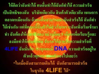 ให้ คดว่ าฉันทาได้ คนอืนทาได้ ฉันก็ทาได้ ความสาเร็จ
          ิ                    ่
เป็ นสิ ทธิของฉัน บริษัทเดียวกัน สิ นค้ าตัวเดียวกัน แผนการ
 ตลาดเหมือนกัน ถ้ าคนอืนสามารถทามันสาเร็จได้ ฉันก็ทา
                             ่
ได้ เช่ นกัน แต่ ที่ตอนนีฉันยังไม่ สาเร็จเพราะฉันเพิงเริ่มเข้ ามา
                         ้                          ่
 ทา ฉันต้ องให้ เวลาตัวเอง อย่ างน้ อย 3 เดือนเพือเรียนรู้และ
                                                  ่
     ลงมือทาให้ เต็มที่ก่อน ฉันรอได้ สาหรับความสาเร็จที่
 4LIFE ฉันมั่นใจ เราทุกคนมี DNA ความสาเร็จอยู่ใน
                ตัวแล้ วทุกคน บอกตัวเองไปเลยว่ า
         “ในเมื่อฉันสามารถเดินได้ ฉันก็สามารถสาเร็จ
                     ในธุรกิจ 4LIFE ได้ ”
 