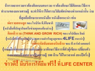 ถ้ าเราอยากรวยเราต้ องคิดแบบคนรวย เราต้ องศึกษาวิธีคดและวิธีการ
                                                        ิ
ทางานของมหาเศรษฐี จะทาให้ เราได้ ทราบวิสัยทัศน์ ของท่ านเหล่ านั้น ง่ าย
             ทีสุดคือศึกษาจากหนังสื อ หนังสื อแนะนา เช่ น
               ่
     พ่อรวยสอนลูก ของ โรเบิร์ต ที.คิโยซากิ
 (หนังสื อทีนักธุรกิจเครือข่ ายทุกคนต้ องอ่าน)
            ่
     คิดแล้ วรวย (THINK AND GROW RICH) ของ นโปเลียน ฮิลล์
   (หนังสื อทีนักธุรกิจผู้ประสบความสาเร็จสู งสุ ดของ 4LIFE แนะนา)
              ่
                            ถอดรหัสลับสมองเงินล้ าน ของ ที ฮาร์ ฟ เอคเคอร์
 (หนังสื อทีคนอยากรวยต้ องอ่ าน มาศึกษาวิธีการทีตวผู้เขียน เปลียนตัว
            ่                                   ่ ั            ่
   เองจากคนถังแตก มาเป็ นเศรษฐี 100 ล้ าน ได้ ในเวลาแค่ สองปี ครึ่ง)

  ข่ าวดี! มีบริการให้ ยม ฟรี! ที่ LIFE CENTER
                        ื
 