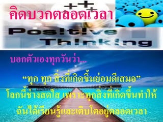 คิดบวกตลอดเวลา
 บอกตัวเองทุกวันว่ า...
    “ทุก ทุก สิ่ งทีเ่ กิดขึนย่ อมดีเสมอ”
                            ้
โลกนีช่างสดใส เพราะทุกสิ่ งทีเ่ กิดขึนทาให้
     ้                                 ้
  ฉันได้ เรียนรู้ และเติบโตอยู่ตลอดเวลา
 