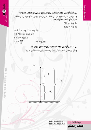 ‫ع : اثبت إٔ فسم دٗد ادتاذبٝة بني ْكطتني ٜعطى َٔ ايعالقة ‪ V=g∆d‬؟‬
‫ط : ثفوٗ عَُ وزٍزٗ ‪ٔ m‬مً ِٓ ٔمٞخ أ ٥ٍٝ اهرفب٣ 1‪ٍٞ ِٓ d‬ؼ األهٗ اٌٝ ٔمٞخ ة‬
                                           ‫٥ٍٝ اهرفب٣ 2‪ٍٞ ِٓ d‬ؼ األهٗ .‬
                                                              ‫1‪P.E1 = m g d‬‬
                                                              ‫2‪P.E2 = M g d‬‬
‫1‪∴∆ P.E = m g d 2 - m g d‬‬
‫)1‪∴ ∆ P.E = m g (d2-d‬‬
‫‪∆ P.E = mg ∆ d‬‬
‫=‪∵V‬‬                        ‫‪∴V = g.∆d‬‬

                    ‫ع: َا َعٓى إٔ فسم دٗد ادتاذبٝة بني ْكطتني = ‪ 5 J/kg‬؟‬
             ‫ط: أٜ أْ ِملاه اٌْغً اٌّجنٚي ٌٕمً ٚؽلح اٌىزً ث١ٓ رٍه إٌمٞز١ٓ = ‪5 J‬‬




                       ‫‪m‬‬


                                          ‫‪d‬‬

                                                         ‫2‪d‬‬



                                              ‫1‪d‬‬




                                    ‫901‬
 