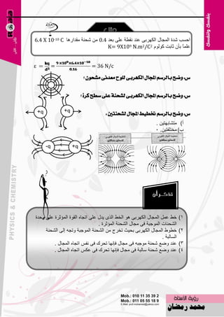 ‫اؽَت ّلح اٌّغبي اٌىٙوثٝ ٥ٕل ٔمٞخ ٥ٍٝ ث٦ل 4.0 ِٓ ّؾٕخ ِملاه٘ب ‪6.4 X 10-10 C‬‬
                                  ‫٥ٍّبً ثؤْ صبثذ وٌَٛٛ 2‪K= 9X109 N.m2/C‬‬


‫‪ε‬‬             ‫=‬                 ‫‪= 36 N/c‬‬

                             ‫ع: ٚضح بايسضِ اجملاٍ ايهٗسبى يًٛح َعدْى َػشٕٛ ؟‬


                            ‫ع: ٚضح بايسضِ اجملاٍ ايهٗسبى يػشٓة عًى ضطح نسة ؟‬

    ‫‪+q‬‬            ‫‪+q‬‬
                                      ‫ع: ٚضح بايسضِ ختطٝط اجملاٍ يػشٓتني :‬
                                                               ‫أ) ِزْبثٙز١ٓ .‬
                                                               ‫ة) ِقزٍفز١ٓ. 5‬

         ‫‪-q‬‬            ‫‪+q‬‬




‫فٜ ٥ًّ اٌّغبي اٌىٙوثٝ ٘ٛ اٌقٜ اٌنٜ ٠لي ٥ٍٝ ارغبٖ اٌمٛح اٌّئصوح ٥ٍٝ ٚؽلح‬       ‫1)‬
                                 ‫اٌْؾٕبد اٌّٛعجخ فٝ ِغبي اٌْؾٕخ اٌّئصوح .‬
     ‫فٞٛٛ اٌّغبي اٌىٙوثٝ ثؾ١ش رقوط ِٓ اٌْؾٕخ اٌّٛعجخ ٚرغٗ اٌٝ اٌْؾٕخ‬          ‫2)‬
                                                                  ‫اٌَبٌجخ .‬
         ‫٥ٕل ٚٙ٤ ّؾٕخ ِٛعجٗ فٝ ِغبي فبٔٙب رؾون فٝ ٔفٌ ارغبٖ اٌّغبي .‬          ‫3)‬
         ‫٥ٕل ٚٙ٤ ّؾٕخ ٍبٌجخ فٝ ِغبي فبٔٙب رؾون فٝ ٥ىٌ ارغبٖ اٌّغبي .‬          ‫4)‬




                                       ‫211‬
 