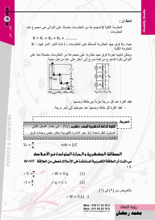 ‫الؼ أْ :‬
 ‫اٌّمبِٚخ اٌىٍ١خ ٓ‪ٌّ R‬غّٛ٥خ ِٓ اٌّمبِٚبد ِزٍٖخ ٥ٍٝ اٌزٛاٌٝ ٘ٝ ِغّٛ٣ ٘نٖ‬
                                                             ‫اٌّمبِٚبد‬
        ‫………… + 3‪R ٓ R1 + R2 + R‬‬
          ‫=‬
       ‫ؽ١ش ‪ VB‬فوق عٙل اٌجٞبه٠خ اٌٍَّٜ ٥ٍٝ اٌّمبِٚبد ، ‪ّ I‬لح اٌز١به اٌّبه ف١ٙب ، ٓ ‪R‬‬
                                                                       ‫اٌّمبِٚخ اٌىٍ١خ .‬
    ‫ٚ٠ّىٓ رْج١ٗ رغيئخ فوق عٙل ثٞبه٠خ ٥ٍٝ ِغّٛ٥خ ِٓ اٌّمبِٚبد ِزٍٖخ ِ٦ ً ٥ٍٝ‬
        ‫ب‬
                ‫اٌزٛاٌٝ ثىوح رزلؽوط ِٓ لّخ ِلهط اٌٝ أٍفً ٥ٍٝ ٥لح ِواؽً ثؾ١ش‬




                                      ‫رفمل اٌىوح ٥ٕل وً كهعخ عيءاً ِٓ ٝبلخ ٚٙ٦ٙب .‬
                        ‫- رفمل اٌىوح وً ٝبلخ ٚٙ٦ٙب ٥ٕل ٘جٛٝٙب اٌٝ آفو كهعخ .‬


                                                                             ‫تعريف‬
       ‫)‪ِ ٝ٘ : (VB‬ملاه اٌْغً اٌىٍٝ‬
   ‫اٌّجنٚي ٌٕمً ّؾٕخ ‪٥ 1C‬جو اٌلائوح اٌىٙوث١خ ٚرمله ثٕفٌ ٚؽلاد فوق‬
                                                          ‫اٌغٙل .‬
‫= ‪VB‬‬                          ‫‪volt = J/C‬‬

        ‫الطاقة اللّسبية واحلسازة املتولدة فى األضالك‬
‫ع: اثبت إٔ ايطاقة ايهٗسبٝة املطتٓفدة فى األضالى تعطى َٔ ايعالقة ‪W=VIT‬‬
                                                                   ‫‪J‬؟‬
‫=‪∵V‬‬                    ‫‪∴ W = V.q‬‬             ‫)1(‬

‫= ‪∵I‬‬                   ‫‪∴q=I.t‬‬                ‫)2(‬

                                                             ‫ثبٌز٦ٛ٠٘ ِٓ (2) فٝ (1)‬
                                   ‫‪∴ W = V.I.t J‬‬

                                         ‫021‬
 
