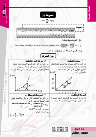 ‫انعسػح )‪(v‬‬
                                              ‫=‪V‬‬       ‫‪= m/s‬‬

                                                                                              ‫تعريف‬
                 ‫٘ٝ اإلىاؽخ اٌّمٞٛ٥خ (اٌؾبكصخ) فٝ اٌضبٔ١خ اٌٛاؽلح ، أٚ ٘ٝ‬
                                                           ‫اٌّ٦لي اٌيِٕٝ ٌٍزغ١و فٝ اإلىاؽخ‬



        ‫ب‬
        ‫= وّ١خ ِزغٙخ ٚ٠ٍيَ ٌز٦و٠فٙب ر٦و٠ف ربَ ِ٦وفخ اٌّملاه ٚارغب٘ٙب ِ٦ً‬           ‫=‬         ‫ط: ∵ ‪= v‬‬

                                                     ‫ٚؼذج لياط اٌغشعح ٘ٝ ‪ِ( m/s‬زو / صبٔ١خ)‬

                                             ‫أَىاع انعسػح‬
                   ‫2) ضسعة غري َٓتعُة :‬                             ‫1) ضسعة َٓتعُة :‬
    ‫٘ٝ اٌَو٥خ اٌزٝ ٠زؾون ثٙب اٌغَُ ٥ٕلِب ٠مٞ٤ ٘ٝ اٌَو٥خ اٌزٝ ٠زؾون ثٙب اٌغَُ ٥ٕلِب ٠مٞ٤‬
         ‫اىاؽبد غ١و ِزَبٚ٠خ فٝ أىِٕخ ِزَبٚ٠خ .‬            ‫اىاؽبد ِزَبٚ٠خ فٝ أىِٕخ ِزَبٚ٠خ .‬
‫اٌرّصيً اٌثيأٝ : ٥ٍٝ ّىً فٜ ِٕؾٕٝ ِ١ٍٗ غ١و صبثذ‬       ‫اٌرّصيً اٌثيأٝ: ٥ٍٝ ّىً فٜ َِزم١ُ :‬
                                                 ‫‪(m) X‬‬                      ‫ِ١ٍٗ ٠ىْٛ صبثذ .‬
‫‪(m) X‬‬
                                                  ‫52‬
                                                              ‫02‬                   ‫‪X‬‬
                          ‫‪X‬‬                                                 ‫‪t‬‬
                                                              ‫51‬
                  ‫‪‬‬
                   ‫‪t‬‬              ‫)‪t (s‬‬                                                         ‫)‪t (s‬‬
                                                              ‫01‬        ‫6 5 4 3 2 1‬
                  ‫3) ايطسعة املتٛضطة ‪Var‬‬                                              ‫ايطسعة ايًشعٝة :‬
                                                               ‫5‬
  ‫٘ٝ اٌَو٥خ إٌّز٢ّخ اٌزٝ ٌٛ ٍبه ثٙب ٌغَُ ٌمٞ٤‬                ‫٘ٝ ٍو٥خ اٌغَُ ٥ٕل وً ٌؾ٢خ ىِٕ١خ ٕغ١وح‬
                    ‫ٔفٌ اٌَّبفخ فٝ ٔفٌ اٌيِٓ .‬                 ‫علا رَبٜٚ ِ١ً اٌّّبً ٌٍّٕؾٕٝ ـ وّب ثبٌوٍُ‬
                         ‫=‬              ‫‪= Vav‬‬
                           ‫ؽ١ش ‪ : vo‬أٌَو٥خ االثزلائ١خ‬
                                      ‫‪ Vt‬اٌَو٥خ إٌٙبئ١خ‬
‫= ‪Vav‬‬




                                                     ‫81‬
 