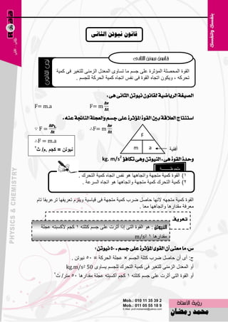 ‫قاَىٌ َيىذٍ انصاًَ‬




                ‫اٌمٛح اٌّؾٍٖخ اٌّئصوح ٥ٍٝ عَُ ِب رَبٜٚ اٌّ٦لي اٌيِٕٝ ٌٍزغ١و فٝ وّ١خ‬
                         ‫رؾووٗ ، ٚ٠ىْٛ ارغبٖ اٌمٛح فٝ ٔفٌ ارغبٖ وّ١خ اٌؾووخ ٌٍغَُ .‬


                                         ‫ايصٝغة ايسٜاضٝة يكإْٛ ْٝٛتٔ ايجاْى ٖى :‬
‫‪F= m.a‬‬                          ‫‪F= m‬‬

                   ‫اضتٓتاز ايعالقة بني ايكٛة املثؤثسة عًى دطِ ٚايعذًة ايٓاجتة عٓ٘ :‬
‫=‪∵F‬‬                             ‫‪∴F= m‬‬
                                                           ‫‪F‬‬
‫‪∴F = m.a‬‬
‫2‬
‫ٔيٛذٓ = وعُ .َ/ ز‬                                      ‫‪m‬‬       ‫‪a‬‬           ‫أفم١خ‬
                                       ‫ٚسدة ايكٛة ٖى : ايٓٝٛتٔ ٖٚى تهافثؤ 2‪kg. m/s‬‬
                                                                    ‫ٍِؾٛ١ـــــــــخ‬
                           ‫1) اٌمٛح وّ١خ ِزغٙخ ٚارغب٘ٙب ٘ٛ ٔفٌ ارغبٖ وّ١خ اٌزؾون .‬
                             ‫2) وّ١خ اٌزؾون وّ١خ ِزغٙخ ٚارغب٘ٙب ٘ٛ ارغبٖ اٌَو٥خ .‬


    ‫اٌمٛح وّ١خ ِزغٙٗ الٔٙب ؽبًٕ ٙوة وّ١خ ِزغٙخ فٝ ل١بٍ١خ ٚ٠ٍيَ ر٦و٠فٙب رو٥و٠فب ربَ‬
                                                       ‫ِ٦وفخ ِملاه٘ب ٚارغب٘ٙب ِ٦ب .‬

                                                                            ‫تعريف‬
      ‫: ٘ٛ اٌمٛح اٌزٝ اما أصود ٥ٍٝ عَُ وزٍزٗ 1 وغُ ألوَجزٗ ٥غٍخ‬
                                                       ‫ِملاه٘ب 1 2‪m/s‬‬

                                   ‫ع: َا َعٓى إٔ ايكٛى املثؤثسة عًى دطِ = 00 ْٝٛتٔ ؟‬
                       ‫ط: أٜ أْ ؽبًٕ ٙوة وزٍخ اٌغَُ × ٥غٍخ اٌؾووخ = 55 ٔ١ٛرٓ .‬
                    ‫أٚ اٌّ٦لي اٌيِٕٝ ٌٍزغ١و فٝ وّ١خ اٌزؾون ٌٍغَُ ٠َبٜٚ 05 2‪kg.m/s‬‬
            ‫2‬
             ‫أٚ اٌمٛح اٌزٝ أصود ٥ٍٝ عَُ وزٍزٗ 1 وغُ أوَجزٗ ٥غٍخ ِملاه٘ب 55 ِزو/ س‬



                                           ‫93‬
 