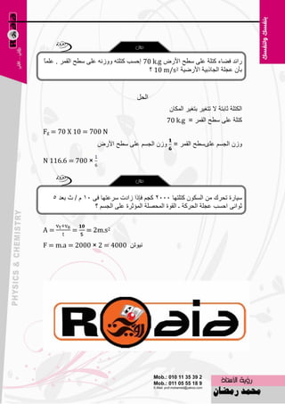 ‫هائل فٚبء وزٍخ ٥ٍٝ ٍٞؼ األهٗ ‪ 70 k.g‬اؽَت وزٍزٗ ٚٚىٔٗ ٥ٍٝ ٍٞؼ اٌمّو . ٥ٍّ ً‬
‫ب‬
                                         ‫ثؤْ ٥غٍخ اٌغبمث١خ األهٙ١خ 2‪ 10 m/s‬؟‬


                                   ‫الحل‬
                                                ‫اٌىزٍخ صبثزخ ال رزغ١و ثزغ١و اٌّىبْ‬
                                               ‫وزٍخ ٥ٍٝ ٍٞؼ اٌمّو = ‪70 k.g‬‬
‫‪Fg = 70 X 10 = 700 N‬‬
                    ‫ٚىْ اٌغَُ ٥ٍَٜٞؼ اٌمّو = ٚىْ اٌغَُ ٥ٍٝ ٍٞؼ األهٗ‬

‫× 007 = 6.611 ‪N‬‬




   ‫ٍ١بهح رؾون ِٓ اٌَىْٛ وزٍزٙب 5552 وغُ فبما ىاكد ٍو٥زٙب فٝ 51 َ / س ث٦ل 5‬
                   ‫صٛأٝ اؽَت ٥غٍخ اٌؾووخ ـ اٌمٛح اٌّؾٍٖخ اٌّئصوح ٥ٍٝ اٌغَُ ؟‬


‫=‪A‬‬        ‫=‬     ‫2‪= 2m.s‬‬

‫ٔ١ٛرٓ 0004 = 2 × 0002 = ‪F = m.a‬‬




                                    ‫34‬
 