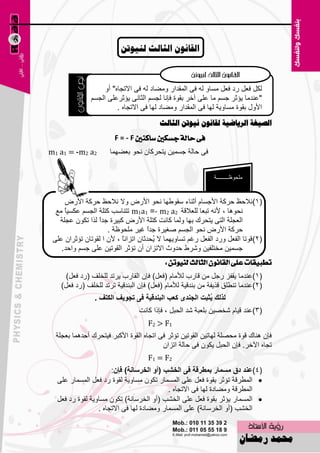 ‫انقاَىٌ انصانس نُيىذٍ‬



                    ‫ٌىً ف٦ً هك ف٦ً َِبٚ ٌٗ فٝ اٌّملاه ِٚٚبك ٌٗ فٝ االرغبٖ" أٚ‬
               ‫"٥ٕلِب ٠ئصو عَُ ِب ٥ٍٝ آفو ثمٛح فبٔب ٌغَُ اٌضبٔٝ ٠ئصو٥ٍٝ اٌغَُ‬
                         ‫األٚي ثمٛح َِبٚ٠خ ٌٙب فٝ اٌّملاه ِٚٚبك ٌٙب فٝ االرغبٖ .‬
                                         ‫انصيغح انسياضيح نقاَىٌ َيىذٍ انصانس‬
                        ‫فى ساية دطهني ضانٓني ‪F = - F‬‬
‫2‪m1 a1 = -m2 a‬‬        ‫فٝ ؽبٌخ عَّ١ٓ ٠زؾووبْ ٔؾٛ ث٦ّٚٙب‬


                                                              ‫ٍِؾٛ١ـــــــــخ‬


      ‫(1)ٔالؽ٠ ؽووخ األعَبَ أصٕبء ٍمٛٝٙب ٔؾٛ األهٗ ٚال ٔالؽ٠ ؽووخ األهٗ‬
  ‫ٔؾٛ٘ب ، ألٔٗ رج٦ب ٌٍ٦اللخ 2‪ m1a1 =- m2 a‬رزٕبٍت وزٍخ اٌغَُ ٥ىَ١بً ِ٤‬
   ‫اٌ٦غٍخ اٌزٝ ٠زؾون ثٙب ٌّٚب وبٔذ وزٍخ األهٗ وج١وح علً ٌنا رىْٛ ٥غٍخ‬
                  ‫ا‬
                      ‫ؽووخ األهٗ ٔؾٛ اٌغَُ ٕغ١وح علً غ١و ٍِؾٛ١خ .‬
                                      ‫ا‬
 ‫(2) لٛرب اٌف٦ً ٚهك اٌف٦ً هغُ رَبٚ٠ّٙب ال ُؾلصبْ اريأً ، ألْ ا ٌمٛربْ رئصواْ ٥ٍٝ‬
                           ‫ب‬            ‫٠‬
    ‫عَّ١ٓ ِقزٍف١ٓ ّٚوٛ ؽلٚس االرياْ أْ رئصو اٌمٛر١ٓ ٥ٍٝ عَُ ٚاؽل.‬
                                             ‫تطبٝكات عًى ايكإْٛ ايجايح يٓٝٛتٔ :‬
      ‫(1)٥ٕلِب ٠مفي هعً ِٓ لبهة ٌألِبَ (ف٦ً) فبْ اٌمبهة ٠ورل ٌٍقٍف (هك ف٦ً)‬
    ‫(2)٥ٕلِب رٍٕٞك لن٠فخ ِٓ ثٕلل١خ ٌألِبَ (ف٦ً) فبْ اٌجٕلل١خ رورل ٌٍقٍف (هك ف٦ً)‬
                 ‫ٌزٌه ُصثد اٌعٕذٜ وعة اٌثٕذليح فٝ ذعٛيا اٌىرا .‬
                                                         ‫ي‬
                                  ‫(3)٥ٕل ل١بَ ّقٖ١ٓ ثٍ٦جخ ّل اٌؾجً ، فبما وبٔذ‬
                                     ‫1‪F2 > F‬‬
  ‫فبْ ٕ٘بن لٛح ِؾٍٖخ ٌٙبر١ٓ اٌمٛر١ٓ رئصو فٝ ارغبٖ اٌمٛح األوجو ف١زؾون أؽلّ٘ب ث٦غٍخ‬
                                          ‫رغبٖ ا٢فو. فبْ اٌؾجً ٠ىْٛ فٝ ؽبٌخ ارياْ‬
                                     ‫2‪F1 = F‬‬
                      ‫(4)عٕذ دق ِغّاس تّؽشلح فٝ اٌخشة (أٚ اٌخشعأح) فئْ:‬
  ‫‪ ‬اٌّٞولخ رئصو ثمٛح ف٦ً ٥ٍٝ اٌَّّبه رىْٛ َِبٚ٠خ ٌمٛح هك ف٦ً اٌَّّبه ٥ٍٝ‬
                                           ‫اٌّٞولخ ِٚٚبكح ٌٙب فٝ االرغبٖ .‬
  ‫‪ ‬اٌَّّبه ٠ئصو ثمٛح ف٦ً ٥ٍٝ اٌقْت (أٚ اٌقوٍبٔخ) رىْٛ َِبٚ٠خ ٌمٛح هك ف٦ً‬
                 ‫اٌقْت (أٚ اٌقوٍبٔخ) ٥ٍٝ اٌَّّبه ِٚٚبكح ٌٙب فٝ االرغبٖ .‬

                                        ‫44‬
 