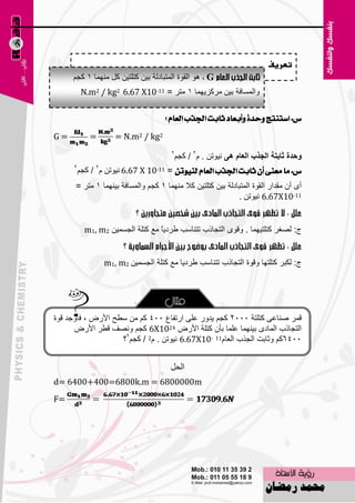 ‫تعريف‬
     ‫‪ ٛ٘ G‬اٌمٛح اٌّزجبكٌخ ث١ٓ وزٍز١ٓ وً ِّٕٙب 1 وغُ‬
           ‫ٚاٌَّبفخ ث١ٓ ِووي٠ّٙب 1 ِزو = 11-01‪N.m2 / kg2 6.67 X‬‬

                                     ‫ع: اضتٓتر ٚسدة ٚأبعاد ثابت ادترب ايعاّ ؟‬

‫=‪G‬‬           ‫=‬       ‫2‪= N.m2 / kg‬‬
                                       ‫2‬
                                        ‫ٚؼذج شاترح اٌعزب اٌعاَ ٘ٝ ٔ١ٛرٓ . َ2 / وغُ‬
      ‫2‬
          ‫ع: َا َعٓى إٔ ثابت ادترب ايعاّ يٓٝٛتٔ = 11-01 ‪ٛ١ٔ 6.67 X‬رٓ َ2 / وغُ‬
      ‫أٜ أْ ِملاه اٌمٛح اٌّزجبكٌخ ث١ٓ وزٍز١ٓ وال ِّٕٙب 1 وغُ ٚاٌَّبفخ ث١ّٕٙب 1 ِزو =‬
                                                             ‫11-01‪ٛ١ٔ 6.67X‬رٓ .‬


            ‫ط: ٌٖغو وزٍز١ّٙب . ٚلٜٛ اٌزغبمة رزٕبٍت ٝوك٠ً ِ٤ وزٍخ اٌغَّ١ٓ 2‪m1, m‬‬
                                   ‫ب‬


                  ‫ط: ٌىجو وزٍزٙب ٚلٛح اٌزغبمة رزٕبٍت ٝوك٠ب ِ٤ وزٍخ اٌغَّ١ٓ 2‪m1, m‬‬




‫لّو ٕٕب٥ٝ وزٍزخ 5552 وغُ ٠لٚه ٥ٍٝ اهرفب٣ 554 وُ ِٓ ٍٞؼ األهٗ ، فؤٚعل لٛح‬
      ‫اٌزغبمة اٌّبكٜ ث١ّٕٙب ٥ٍّب ثؤْ وزٍخ األهٗ 4201‪ 6X‬وغُ ٖٚٔف لٞو األهٗ‬
                    ‫5546وُ ٚصبثذ اٌغنة اٌ٦بَ11 -01‪ٛ١ٔ 6.67X‬رٓ . َ2 / وغُ2؟‬


                                       ‫الحل‬
‫‪d= 6400+400=6800k.m = 6800000m‬‬
‫=‪F‬‬




                                        ‫05‬
 