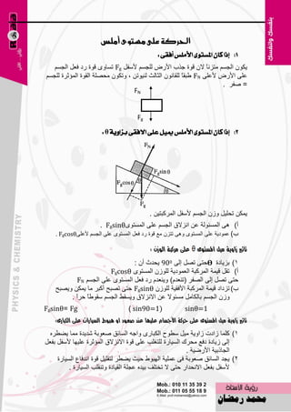 ‫احلسكة عمى وطتوى أومظ‬
                                                  ‫1) إذا نإ املطتٛى األًَظ أفكى :‬
   ‫٠ىْٛ اٌغَُ ِزئبً الْ لٛح عنة األهٗ ٌٍغَُ ألٍفً ‪ Fg‬رَبٜٚ لٛح هك ف٦ً اٌغَُ‬
‫٥ٍٝ األهٗ أل٥ٍٝ ‪ٝ FN‬جمبً ٌٍمبْٔٛ اٌضبٌش ٌٕ١ٛرٓ ، ٚرىْٛ ِؾٍٖخ اٌمٛح اٌّئصوح ٌٍغَُ‬
                                                                        ‫= ٕفو .‬
                                  ‫‪FN‬‬


                                        ‫‪Fg‬‬
                        ‫2) إذا نإ املطتٛى األًَظ ميٌٝ عًى االفكى بصاٜٚة ‪: θ‬‬




                                               ‫٠ّىٓ رؾٍ١ً ٚىْ اٌغَُ ألٍفً اٌّووجز١ٓ .‬
                      ‫أ) ٘ٝ اٌَّئٌٛخ ٥ٓ أيالق اٌغَُ ٥ٍٝ اٌَّزٜٛ‪. Fgsinθ‬‬
    ‫ة) ٥ّٛك٠خ ٥ٍٝ اٌَّزٜٛ ٚ٘ٝ رزيْ ِ٤ لٛح هك ف٦ً اٌَّزٜٛ ٥ٍٝ اٌغَُ أل٥ٍٝ‪. Fgcosθ‬‬

                                               ‫على مسكبة الىشى :‬   ‫تأثري شاوية مًل املستىى‬
                                  ‫1) ثي٠بكح ؽزٝ رًٖ اٌٝ 009 ٠ؾلس أْ :‬
                         ‫أ) رمً ل١ّخ اٌّووجخ اٌ٦ّٛك٠خ ٌٍٛىْ اٌَّزٜٛ ‪Fgcosθ‬‬
             ‫ؽزٝ رًٖ اٌٝ اٌٖفو (رٕ٦لَ) ٚ٠ٕ٦لَ هك ف٦ً اٌَّزٜٛ ٥ٍٝ اٌغَُ ‪FN‬‬
    ‫ة) ريكاك ل١ّخ اٌّووجخ األفم١خ ٌٍٛىْ ‪ Fgsinθ‬ؽزٝ رٖجؼ أوجو ِب ٠ّىٓ ٚ٠ٖجؼ‬
         ‫ٚىْ اٌغَُ ثبٌىبًِ َِئٛال ٥ٓ االٔيالق ٚ٠َمٜ اٌغَُ ٍمٛٝ ً ؽواً .‬
                ‫ب‬
‫‪Fgsinθ= Fg‬‬                          ‫)1=09‪) sin‬‬               ‫1=‪sinθ‬‬
    ‫تأثري شاوية مًل املستىى على حسكة األجسام علًًا عهد صعىد او يبىط السًازات على اللبازى:‬
  ‫1) وٍّب ىاكد ىاٚ٠خ ِ١ً ٍٞٛػ اٌىجبهٜ ٚاعٗ اٌَبئك ٕ٦ٛثخ ّل٠لح ِّب ٠ٚٞوٖ‬
‫اٌٝ ى٠بكح كف٤ ِؾون اٌَ١بهح ٌٍزغٍت ٥ٍٝ لٛح االٔيالق اٌّئصوح ٥ٍ١ٙب ألٍفً ثف٦ً‬
                                                           ‫اٌغبمث١خ األهٙ١خ .‬
     ‫2) ٠غل اٌَبئك ٕ٦ٛثخ فٝ ٥ٍّ١خ اٌٙجٛٛ ؽ١ش ٠ٚٞو ٌزمٍ١ً لٛح ألفب٣ اٌَ١بهح‬
          ‫ألٍفً ثف٦ً االٔؾلاه ؽزٝ ال رقزٍف ث١لٖ ٥غٍخ اٌم١بكح ٚرٕمٍت اٌَ١بهح .‬

                                          ‫55‬
 