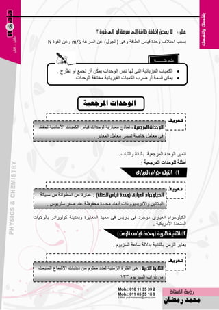 ‫ثَجت افزالف ٚؽلح ل١بً اٌٞبلخ ٚ٘ٝ (اٌغٛي) ٥ٓ اٌَو٥خ ‪ ٓ٥ٚ m/S‬اٌمٛح ‪N‬‬


                                                                  ‫ٍِؾٛ١ـــــــــخ‬

            ‫‪ ‬اٌىّ١بد اٌف١ي٠بئ١خ اٌزٝ ٌٙب ٔفٌ اٌٛؽلاد ٠ّىٓ أْ رغّ٤ أٚ رٞوػ .‬
                     ‫‪ّ٠ ‬ىٓ لَّخ أٚ ٙوة اٌىّ١بد اٌف١ي٠بئ١خ ِقزٍفخ اٌٛؽلاد‬



                          ‫انىحداخ ادلسجؼيح‬
                                                                            ‫تعريف‬
   ‫ّٔبمط ِ٦١به٠خ ٌٛؽلاد ل١بً اٌىّ١بد األٍبٍ١خ رؾف٠‬
                                ‫فٝ ِ٦بًِ فبٕخ رَّٝ ِ٦بًِ اٌّ٦ب٠و .‬


                                              ‫رزّ١ي اٌٛؽلح اٌّوع٦١خ ثبٌللخ ٚاٌضجبد.‬
                                                           ‫أِصٍح ٌٍٛؼذاخ اٌّشظعيح :‬
                                                        ‫1) الكيلو جزام العيارى‬

                                                                            ‫تعريف‬
   ‫: ٥جبهح ٥ٓ اٍٞٛأخ ِٓ ٍج١ىخ‬
      ‫اٌجالر١ٓ ٚاإل٠و٠ل٠َٛ ماد أث٦بك ِؾلكح ِؾفٛ١خ ٥ٕل ٕفو ٍٍي٠ًٛ .‬

‫اٌى١ٍٛعواَ اٌ٦١بهٜ ِٛعٛك فٝ ثبه٠ٌ فٝ ِ٦ٙل اٌّ٦ب٠وح ٚثّل٠ٕخ وٌٛٛهاكٚ ثبٌٛال٠بد‬
                                                           ‫اٌّزؾلح األِو٠ى١خ .‬
                                             ‫2) الثانية الذرية (وحدة قياس الزمن)‬

                                           ‫٠٦ب٠و اٌيِٓ ثبٌضبٔ١خ ثلالٌخ ٍب٥خ اٌَي٠َٛ .‬

                                                                            ‫تعريف‬
  ‫٘ٝ اٌفزوح اٌيِٕ١خ ٌ٦لك ِ٦ٍَٛ ِٓ مثنثبد اإلّ٦ب٣ إٌّج٦ش‬
                                             ‫ِٓ مهاد اٌَ١ي٠َٛ 331 .‬

                                       ‫6‬
 