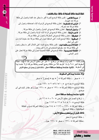 ‫أوجمة لتحوه طاقة الوضع إىل طاقة حركة والعكس :‬
 ‫عسبة املالٖى : رىْٛ ٝبلخ اٌٛٙ٤ ٌٍ٦وثخ أوجو ِب ٠ّىٓ ٥ٕل اٌمّخ ٚرزؾٛي اٌٝ ٝبلخ‬         ‫1)‬
                                                               ‫ؽووخ ٥ٕل اٌٙجٛٛ .‬
    ‫ايصْربى املطغٛط : رقزيْ ٝبلخ اٌٛٙ٤ فٝ اٌئجون أصٕبء أٚغبٝٗ ٚرؾٛي اٌٝ‬             ‫2)‬
                                                          ‫ٝبلخ ؽووخ ٥ٕل رؾووٗ .‬
         ‫بٓدٍٚ ايطاعة : رقزيْ ٝبلخ اٌٛٙ٤ فٝ اٌجٕلٚي ٚرزؾٛي اٌٝ ٝبلخ ؽووخ .‬            ‫3)‬
  ‫العب ايصاْة : رقزيْ ٝبلخ اٌٛٙ٤ فٝ اٌيأخ أصٕبء اٌٛصجخ ٚرزؾٛي اٌٝ ٝبلخ ؽووخ .‬        ‫4)‬
              ‫املطسقة : رقزيْ ٝبلخ اٌٛٙ٤ فٝ اٌّٞولخ ٚرزؾٛي اٌٝ ٝبلخ ؽووخ .‬            ‫5)‬
‫ايطاقٝة : ٝبلخ اٌٛٙ٤ ٌٍّبء أ٥ٍٝ اٌَبل١خ رؾٛي اٌٝ ٝبلخ ؽووخ ٥ٕل ٍمٛٛ اٌّبء ِٓ‬          ‫6)‬
                                                                  ‫أ٥ٍٝ اٌٝ أٍفً .‬
‫ايػالالت َٚطاقط املٝاٙ : رىْٛ ٝبلخ ٚٙ٤ اٌّ١بٖ أ٥ٍٝ اٌْالي أوجو ِب ٠ّىٓ ٚرؾٛي‬          ‫7)‬
                         ‫اٌٝ ٝبلخ ؽووخ ٥ٕل ٍمٛٝٙب ٌزَزقلَ فٝ اكاهح اٌزٛهث١ٕبد .‬
‫ايهتًة اذتدٜدٜة : ٝبلخ اٌٛٙ٤ فٝ اٌىزٍخ اٌؾل٠ل٠خ رؾٛي اٌٝ ٝبلخ ؽووخ ر٦ًّ ٥ٍٝ‬           ‫9)‬
                                                                    ‫رلِ١و اٌّجبٔٝ .‬


 ‫عَُ وزٍزٗ 51 وغُ رون ٌ١َمٜ ِٓ اهرفب٣ 52 ِزو ٥ٓ ٍٞؼ األهٗ فبما ن أذ ٥غٍخ‬
‫اٌَمٛٛ اٌؾو 9،9 َ/ س2 فؤٚعل وال ِٓ ٝبلخ ٚٙ٤ اٌغَُ ٚٝبلخ ؽووزٗ أٚالً ٥ٕلِب ٠جلأ‬
      ‫فٝ اٌَمٛٛ . ثاْٝا: عٓدَا ٜطكط َطافة 9 َرت . ثايجا: قبٌ إٔ ٜصٌ إىل ضطح األزض‬
                                                                                      ‫َباغسة ؟‬
                                                         ‫أٚال: عٓدَا ٜبدأ فى ايطكٛط :‬
                           ‫5 = ٕفو ∴ ٝبلخ اٌؾووخ = × ‪ٕ( × m‬فو)2 = ٕفو‬

                            ‫ٝبلخ اٌٛٙ٤ = ‪ 1965 = 25×9،1×15 = g × m‬عٛي .‬
‫ٝبلخ اٌٛٙ٤ + ٝبلخ اٌؾووخ = 5691 + ٕفو = 5691 عٛي ٚ٘ٛ ِملاه صبثذ فٝ أٜ‬
                                                             ‫ِٛٙ٤ .‬
                                       ‫ثاْٝا: عٓدَا ٜطكط َطافة 9 َرت‬
                             ‫∴ اهرفب٣ اٌغَُ ٥ٓ ٍٞؼ األهٗ = 52 – 9 = 21 ِزو .‬
                                      ‫ٝبلخ اٌٛٙ٤ = 51 × 9،9 × 21 = 6711 عٛي‬
        ‫∴ ٝبلخ اٌؾووخ = 5691 – 6711 = 497 عٛي ( ٝبلخ اٌؾووخ رَبٜٚ اٌٞبلخ‬
                                                    ‫اٌّ١ىبٔ١ى١خ – ٝبلخ اٌٛٙ٤)‬
                                          ‫ثايجا: قبٌ إٔ ٜستطِ بططح األزض :‬
                                                                  ‫∴ ٝبلخ اٌٛٙ٤ = ٕفو‬
                                      ‫∴ٝبلخ اٌؾووخ = 5691 – ٕفو = 5691 عٛي .‬



                                           ‫66‬
 