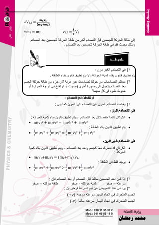 ‫= 2,1‪∴V‬‬

‫2‪∵m1 = m‬‬                   ‫1‪v1,2 = V‬‬

    ‫امْ ٝبلخ اٌؾووخ ٌٍغَّ١ٓ لجً اٌزٖبكَ أوجو ِٓ ٝبلخ اٌؾووخ ٌٍغَّ١ٓ ث٦ل اٌزٖبكَ‬
                           ‫ٚثنٌه ٠ؾلس فمل فٝ ٝبلخ اٌؾووخ ٌٍغَّ١ٓ ث٦ل اٌزٖبكَ .‬




                                                     ‫1) فٝ اٌزٖبكَ اٌغ١و ِوْ :‬
                  ‫٠زُ رٞج١ك لبْٔٛ ثمبء وّ١خ اٌؾووخ ٚال ٠زُ رٞج١ك لبْٔٛ ثمبء اٌٞبلخ .‬
‫2) ِ٦٢ُ اٌزٖبكِبد ِٓ ؽٌٕٛب رٖبكِبد غ١و ِؤخ ألْ عيء ِٓ ٝبلخ ؽووخ اٌغَُ‬
  ‫ث٦ل اٌزٖبكَ ٠زؾٛي اٌٝ ٕٛهح أفوٜ (ٕٛد أٚ اهرفب٣ فٝ كهعخ اٌؾواهح أٚ‬
                                             ‫ؽلٚس رْٖٛ فٝ وً ِّٕٙب"‬
                             ‫إرشادات حلل املشائل :‬
                      ‫1) ٠قزٍف اٌزٖبكَ اٌّوْ ٥ٓ اٌزٖبكَ غ١و اٌّوْ وّب ٠ٍٝ :‬
                                                              ‫فى ايتصادّ املسٕ :‬
    ‫‪ ‬اٌىوربْ كائًّ ِٕفٍٖزبْ ث٦ل اٌزٖبكَ ، ٚ٠زُ رٞج١ك لبْٔٛ ثمبء وّ١خ اٌؾووخ :‬
                                                               ‫ب‬
   ‫1‪ m1v‬‬   ‫22‪2 + m2v22 = m1v12 + m2v‬‬

                                               ‫‪٠ ‬زُ رٞج١ك لبْٔٛ ثمبء اٌٞبلخ :‬
   ‫22‪ m1v12 + m2v22 = m1v12 + m2 v‬‬

                                                           ‫فى ايتصادّ غري املسٕ :‬
   ‫‪ ‬اٌىوربْ لل رزؾووب ِ٦بً وغَُ ٚاؽل ث٦ل اٌزٖبكَ ، ٚ٠زُ رٞج١ك لبْٔٛ ثمبء وّ١خ‬
                                                                    ‫اٌؾووخ :‬
   ‫2,1‪ m1v1+m2v2 = (m2+m2) v‬‬
                                                        ‫‪ٛ٠ ‬عل فمٜ فٝ اٌٞبلخ :‬
   ‫22‪ m1v12 + m2v22 > m1v12 + m2v‬‬

               ‫2) اما وبْ أؽل اٌغَّ١ٓ ٍبوًٕ لجً اٌزٖبكَ أٚ ث٦ل اٌزٖبكَ فبْ :‬
                                                ‫ب‬
     ‫ٝبلخ ؽووزٗ = ٕفو‬           ‫وّ١خ ؽووزٗ = ٕفو‬          ‫ٍو٥زٗ = ٕفو‬
                          ‫3) ٠وا٥ٝ ٥ٕل اٌز٦ٛ٠٘ ٥ٓ ل١ُ اٌَو٥خ فوٗ أْ :‬
                               ‫اٌغَُ اٌّزؾون فٝ ارغبٖ اٌ١ّ١ٓ ٍو٥زٗ ِٛعجخ )‪(+v‬‬
                                 ‫اٌغَُ اٌّزؾون فٝ ارغبٖ اٌ١َبه ٍو٥زٗ ٍبٌجخ )‪(-v‬‬

                                       ‫17‬
 
