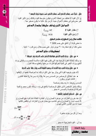 ‫ط: ألْ اٌمٛح ‪ F‬رقزٍف ِٓ ٌؾ٢خ ألفوٜ ف١ىْٛ ِزٍٜٛ اٌمٛح ٚونٌه ىِٓ رؤص١و اٌمٛح‬
             ‫غ١و ِ٦وٚف١ٓ فٝ ِ٦٢ُ األؽٛاي ؽ١ش اٌيِٓ ‪ ∆t‬غبٌجبً ِب ٠ىْٛ ٕغ١و علاً .‬
                ‫العواون التى يتوقف عميّا وقداز الدفع‬
                                              ‫‪∝f‬‬                 ‫1) ِمذاس اٌمٛج ‪F‬‬
                                           ‫‪∝∆t‬‬                 ‫2) صِٓ ذأشيش اٌمٛج‬
                                              ‫فهًُا طاٍ شَٔ ايدفع شاد َكداز ايدفع .‬
                                              ‫ِب ِ٦ٕٝ لٌٕٛب أْ اٌلف٤ ٥ٍٝ عَُ ‪ 30N‬؟‬
          ‫ِ٦ٕٝ مٌه أْ لٛح ِملاه٘ب 53 ٔ١ٛرٓ رئصو ٥ٍٝ عَُ فالي ىِٓ للهٖ 1 صبٔ١خ .‬
                           ‫تطبيقات عمى الدفع‬
                                                                                ‫‪‬‬
‫ط: ٚمٌه إلٝبٌخ اٌفزوح اٌيِٕ١خ ‪ ∆t‬اٌزٝ رىْٛ ف١ٙب اٌىوح ِالَِخ ٌٍّٚوة ٚثبٌزبٌٝ ٠يكاك‬
               ‫اٌلف٤ ٚ٠يكاك اٌزغ١و فٝ وّ١خ رؾووٙب فزيكاك ٍو٥زٙب ٚرمٞ٤ َِبفخ أٝٛي .‬
                                                                                ‫‪‬‬
‫ألٔٗ ٠مَٛ ثزٛع١ٗ اٌمٛح اٌزٝ ٠ئصو ثٙب ٥ٍٝ اٌىوح ٚمٌه اِب ٌّٛإٍخ كف٦ٙب اٚ إل٠مبفٙب .‬
     ‫‪ٕ٥ ‬ل أٞالق اٌوٕبٓ ِٓ اٌَّلً ثَو٥خ ‪ Nb‬رورل ثَو٥خ ‪ٝ Vg‬جمب ٌٍمبْٔٛ‬
                                                  ‫اٌضبٌش ٌٕ١ٛرٓ ٚ٠ىْٛ :‬
                                                   ‫اٌَّلً ‪ mb vb =- mgvg‬هٕبٕخ‬
  ‫ٚثنٌه ٠ْ٦و اٌْقٔ اٌنٜ اٍٝك اٌوٕبٕخ ثبٌلف٤ فٝ ٠لٖ ، ٚثنٌه رىْٛ ِغّٛ٣ وّ١خ‬
                                           ‫اٌؾووخ ٌٍوٕبٕخ ٚاٌَّلً = ٕفو .‬


 ‫4) ٥ٕل فوٚط اٌغبىاد ِٓ ِئفوح اٌٖبهٚؿ أٚ اٌٞبئوح إٌفبصخ رْٕؤ لٛح كف٤ ٌٍٖبهٚؿ‬
   ‫‪ Fi‬رَجت رَبه٣ اٌٖبهٚؿ ٚ٘ٝ رزٕبٍت ِ٤ ِ٦لي فوٚط اٌغبىاد أٜ رٕبلٔ وزٍزٙب‬
                                                 ‫ؽ١ش أٔٗ ِٓ اٌمبْٔٛ اٌضبٔٝ ٌٕ١ٛرٓ :‬
‫=‪f‬‬

                                                          ‫ٚثّب أْ وً ِٓ ‪ِ v,m‬زغ١وح‬
‫‪F=m‬‬        ‫‪+v‬‬

                                                     ‫ثّب أْ : اٌمٛح اٌقبهع١خ = ٕفو .‬

                                         ‫37‬
 