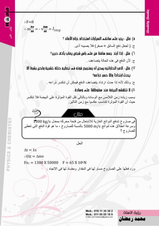 ‫0=‪∴F‬‬
‫‪∴m‬‬     ‫‪=-v‬‬       ‫=‬

                                                                                ‫0‬
                                    ‫ط: ( ٌغ٦ً كف٤ اٌَبئك = ٕفو) فال ٠ٖ١جٗ أمٜ.‬


                                             ‫ط: ألْ اٌلف٤ فٝ ٘نٖ اٌؾبٌخ ٠زٚب٥ف .‬




                ‫ط: ٚمٌه ألٔٗ اما ؽلس اهرلاك ٠زٚب٥ف اٌلف٤ ف١ّىٓ أْ رٕىَو مها٥ٗ .‬


 ‫ثَجت ى٠بكح ىِٓ اٌزالٌِ ِ٤ اٌٍٛبكح ٚثبٌزبٌٝ رمً اٌمٛح اٌّئصوح ٥ٍٝ اٌج١ٚخ فال رٕىَو‬
                                ‫ؽ١ش أْ اٌمٛح اٌّئصوح رزٕبٍت ٥ىَ١ب ِ٤ ىِٓ اٌزؤص١و.‬



     ‫فٝ ٕبهٚؿ رٕلف٤ إٌٛارظ اٌغبى٠خ ٌالّز٦بي ِٓ فزؾخ ِؾووٗ ثّ٦لي ‪1300 kg/s‬‬
‫ٍٚو٥خ أٞالق ٘نٖ ٌٕٛارظ ‪ 5000 m/s‬ثبٌَٕجخ ٌٍٖبهٚؿ ، ِب ٘ٛ لٛح اٌلف٤ اٌزٝ ر٦ٞٝ‬
                                                                   ‫ٌٍٖبهٚؿ ؟‬


                                      ‫الحل‬
‫‪∆t = 1s‬‬
‫‪∴f∆t = ∆mv‬‬
‫00005 ‪Fx1 = 1300 X‬‬          ‫‪F = 65 X 106N‬‬
                ‫ٚهك ف٦ٍٙب ٥ٍٝ اٌٖبهٚؿ َِبٚ ٌٙب فٝ اٌّملاه ِٚٚبك ٌٙب فٝ االرغبٖ .‬




                                       ‫47‬
 
