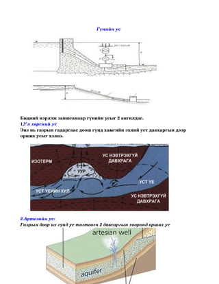 Гүнийн ус 




Бидний нэрлэж заншсанаар гүнийн усыг 2 ангилдаг.
1.Ул хөрсний ус 
Энэ нь газрын гадаргаас доош гүнд хамгийн эхний уст давхаргын дээр 
орших усыг хэлнэ.




2.Артезийн ус:
Газрын доор их гүнд ус тогтоогч 2 давхаргын хооронд орших ус 
 