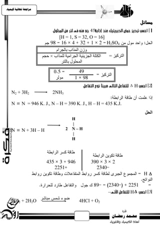 ‫يساجعت نهبئيت كيًيبء‬



                                                                                    ‫مسائل‬

                                 ‫]61 = ‪[H = 1, S = 32, O‬‬
                                                               ‫4‪H2SO‬‬
                              ‫وصٌ انًزاة ثبنجشاو‬
                       ‫انكزهخ انجضيئيخ انجشاييخ نهًزاة × حجى‬    ‫انزشكيض =‬
                                 ‫انًحهىل ثبنهزش‬



                                                                            ‫‪‬‬   ‫‪H‬‬
    ‫2‪N2 + 3H‬‬                 ‫3‪2NH‬‬

    ‫.‪N  N = 946 K. J., N – H = 390 K. J., H – H = 435 K.J‬‬
                                                                                      ‫اىحو‬
                                       ‫‪H‬‬
                                       ‫|‬
    ‫‪N  N + 3H – H‬‬                   ‫‪2 N–H‬‬
                                       ‫|‬
                                       ‫‪H‬‬


                          ‫طبقخ كسش انشاثطخ‬
                                                       ‫طبقخ ركىيٍ انشاثطخ‬


                                                                                     ‫‪H‬‬


                                                                            ‫‪H‬‬
    ‫‪2CI2 + 2H2O‬‬                               ‫2‪4HCl + O‬‬
 