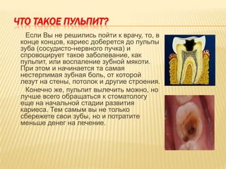 ЧТО ТАКОЕ ПУЛЬПИТ?
   Если Вы не решились пойти к врачу, то, в
 конце концов, кариес доберется до пульпы
 зуба (сосудисто-нервного пучка) и
 спровоцирует такое заболевание, как
 пульпит, или воспаление зубной мякоти.
 При этом и начинается та самая
 нестерпимая зубная боль, от которой
 лезут на стены, потолок и другие строения.
   Конечно же, пульпит вылечить можно, но
 лучше всего обращаться к стоматологу
 еще на начальной стадии развития
 кариеса. Тем самым вы не только
 сбережете свои зубы, но и потратите
 меньше денег на лечение.
 